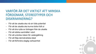 INTRODUKTION
- För att de utsatta ska nå sin fulla potential
- För att de utsatta ska kunna bidra fullt ut
- För att dra nytta av bidragen från de utsatta
- För att stärka samhället i stort
- För att undvika risken för vedergällning
- För att följa demokratiska ideal
- För att förhindra olaglig verksamhet
VARFÖR ÄR DET VIKTIGT ATT MINSKA
FÖRDOMAR, STEREOTYPER OCH
DISKRIMINERING?
 