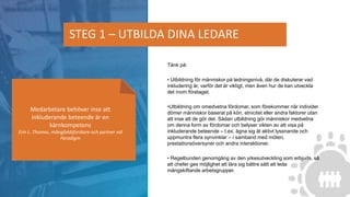 Tänk på:
• Utbildning för människor på ledningsnivå, där de diskuterar vad
inkludering är, varför det är viktigt, men även hur de kan utveckla
det inom företaget.
•Utbildning om omedvetna fördomar, som förekommer när individer
dömer människor baserat på kön, etnicitet eller andra faktorer utan
att inse att de gör det. Sådan utbildning gör människor medvetna
om denna form av fördomar och belyser vikten av att visa på
inkluderande beteende – t.ex. ägna sig åt aktivt lyssnande och
uppmuntra flera synvinklar – i samband med möten,
prestationsöversyner och andra interaktioner.
• Regelbunden genomgång av den yrkesutveckling som erbjuds, så
att chefer ges möjlighet att lära sig bättre sätt att leda
mångskiftande arbetsgrupper.
STEG 1 – UTBILDA DINA LEDARE
Medarbetare behöver inse att
inkluderande beteende är en
kärnkompetens
Erin L. Thomas, mångfaldsforskare och partner vid
Paradigm
 