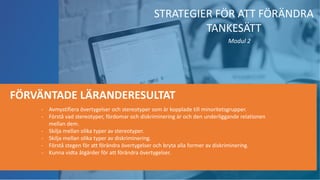 - Avmystifiera övertygelser och stereotyper som är kopplade till minoritetsgrupper.
- Förstå vad stereotyper, fördomar och diskriminering är och den underliggande relationen
mellan dem.
- Skilja mellan olika typer av stereotyper.
- Skilja mellan olika typer av diskriminering.
- Förstå stegen för att förändra övertygelser och bryta alla former av diskriminering.
- Kunna vidta åtgärder för att förändra övertygelser.
FÖRVÄNTADE LÄRANDERESULTAT
STRATEGIER FÖR ATT FÖRÄNDRA
TANKESÄTT
Modul 2
 
