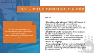 Tänk på:
• Ett medlings- eller bönerum. Vid BAK USA skapade de
ett utrymme för reflektion, där t.ex. muslimska
medarbetare kan be närhelst de önskar. Enligt deras
erfarenhet var det inte någon olägenhet, och det hade stor
betydelse för de muslimska medarbetarna.
• Ökad HR-närvaro för mer ostördhet för medarbetare.
Bak USA skapade ett litet HR-kontor för
produktionsmedarbetare, t.ex. med annan arbetstid än
resten av organisationen. Det används även för privata
samtal mellan dessa medarbetare och deras chefer.
• Erkänn nya helgdagar.
• Fira mångfaldsdagar. Poängen med mångfaldsdagar är
att ha dagar då de olika kulturerna på arbetsplatsen firas
genom olika evenemang och försök att faktiskt lära sig mer
om varandras kulturer.
STEG 3 – HYLLA MEDARBETARNAS OLIKHETER
”Den där integrationsdelen där
människor kände att de kunde ta med
’hela sig’ till jobbet”
Eva Bak, vice president för HR-avdelningen vid Bak
USA
 