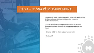 Fundera kring vilken kultur du vill ha och hur du kan skapa en som
är i linje med varumärket samtidigt som den motsvarar
medarbetarnas behov.
• Ett sätt att samla feedback från medarbetarna är att ordna
regelbundna möten i där de får ge uttryck för sina åsikter och
frågor.
• Ett annat sätt är att skicka ut (anonyma) enkäter.
• Var kreativ!
STEG 4 – LYSSNA PÅ MEDARBETARNA
 