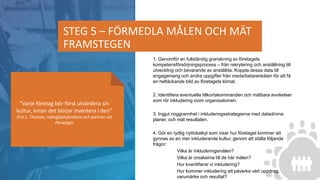 1. Genomför en fullständig granskning av företagets
kompetensförsörjningsprocess – från rekrytering och anställning till
utveckling och bevarande av anställda. Koppla dessa data till
engagemang och andra uppgifter från medarbetarenkäten för att få
en heltäckande bild av företagets klimat.
​2. Identifiera eventuella tillkortakommanden och mätbara avvikelser
som rör inkludering inom organisationen.
3. Ingjut noggrannhet i inkluderingsstrategierna med datadrivna
planer, och mät resultaten.
4. Gör en tydlig nyttokalkyl som visar hur företaget kommer att
gynnas av en mer inkluderande kultur, genom att ställa följande
frågor:
Vilka är inkluderingsmålen?
Vilka är orsakerna till de här målen?
Hur kvantifierar vi inkludering?
Hur kommer inkludering att påverka vårt uppdrag,
varumärke och resultat?
STEG 5 – FÖRMEDLA MÅLEN OCH MÄT
FRAMSTEGEN
”Varje företag bör först utvärdera sin
kultur, innan det börjar investera i den”
Erin L. Thomas, mångfaldsforskare och partner vid
Paradigm
 