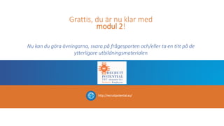 Grattis, du är nu klar med
modul 2!
Nu kan du göra övningarna, svara på frågesporten och/eller ta en titt på de
ytterligare utbildningsmaterialen
http://recruitpotential.eu/
 