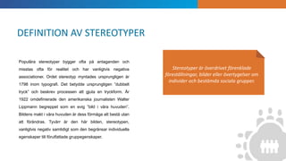 INTRODUKTION
Stereotyper är överdrivet förenklade
föreställningar, bilder eller övertygelser om
individer och bestämda sociala grupper.
Populära stereotyper bygger ofta på antaganden och
misstas ofta för realitet och har vanligtvis negativa
associationer. Ordet stereotyp myntades ursprungligen år
1798 inom typografi. Det betydde ursprungligen ”dubbelt
tryck” och beskrev processen att gjuta en tryckform. År
1922 omdefinierade den amerikanska journalisten Walter
Lippmann begreppet som en evig ”bild i våra huvuden”.
Bildens makt i våra huvuden är dess förmåga att bestå utan
att förändras. Tyvärr är den här bilden, stereotypen,
vanligtvis negativ samtidigt som den begränsar individuella
egenskaper till förutfattade gruppegenskaper.
DEFINITION AV STEREOTYPER
 