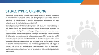Stereotyper brukar samlas kring två övergripande teman. Ett tema rör kompetens:
Är medlemmarna i gruppen smarta och framgångsrika? Det andra temat rör
hjärtlighet: Är medlemmarna i gruppen lättillgängliga, vänskapliga och icke-
hotande, så att de inte betraktas som något hot?
Stereotypen uppfyller funktionen att organisera och strukturera någons tolkning av
den sociala miljön. Den sociala betydelsen betonar att stereotyper skiljer sig från
den normala, vardagliga funktionen hos grundläggande mentala processer, såsom
uppmärksamhet, minne och suggestion. Vardagen erbjuder flera sätt att exponeras
för information om medlemmarna i olika sociala grupper. Man kan se dem på TV,
höra vänner prata om dem eller faktiskt träffa på dem hos en person. Den sociala
betydelsen hävdar att de stereotyper som en person bildar avgörs av vilka aspekter
av den här informationsströmmen han eller hon uppmärksammar och lägger på
minnet. Det finns en grundläggande lärandeprocess som är inblandad i
uppkomsten av stereotyper, men den här processen är inte nödvändigtvis objektiv
eller opartisk.
STEREOTYPERS URSPRUNG
 