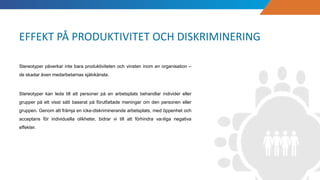 Stereotyper påverkar inte bara produktiviteten och vinsten inom en organisation –
de skadar även medarbetarnas självkänsla.
Stereotyper kan leda till att personer på en arbetsplats behandlar individer eller
grupper på ett visst sätt baserat på förutfattade meningar om den personen eller
gruppen. Genom att främja en icke-diskriminerande arbetsplats, med öppenhet och
acceptans för individuella olikheter, bidrar vi till att förhindra vanliga negativa
effekter.
EFFEKT PÅ PRODUKTIVITET OCH DISKRIMINERING
 