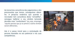 INTRODUCTION
Ao tomarmos consciência dos julgamentos e dos
preconceitos que temos, conseguimos altera-
los. A pesquisa evidencia que quando o
recrutador tem consciência desta "armadilha",
consegue ludibriar o seu cérebro tomando
decisões mais "confortáveis" (ou seja, empregar
“aquela pessoa que já se previa") outros tentam
serem diferentes.
Isto é o passo inicial para a contratação de
pessoas baseadas no seu potencial e nas suas
competências.
 