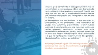 Perceber que o recrutamento de população vulnerável deve ser
compatível com as necessidades de mão-de-obra da organização,
tendo subjacente o desenvolvimento empresarial. Entender que
seria uma mais valia para o negócio permitiria maior abertura
por parte dos empregadores para conseguirem ir além da zona
de conforto.
Os empregadores que têm desafiado as suas conceções -e,
possivelmente, os seus preconceitos - sobre a contratação de
grupos mais vulneráveis, provavelmente, encaram futuros
processos de recrutamento com uma visão mais positiva das
tarefas necessárias, conseguindo encontrar uma tarefa
compatível com a mão-de-obra que está disponível. Uma forma
de iniciar esse processo pode ser: explicar o que é a diversidade
e o que ela significa para o desenvolvimento da organização.
Quais são os efeitos positivos que pode trazer?
Por exemplo, contratar alguém com outra língua materna pode
acrescentar mais valia no desenvolvimento da organização e
introduzirá novas expetativas.
 