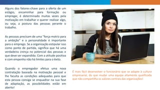 INTRODUCTION
Alguns dos fatores-chave para a oferta de um
estágio, encaminhar para formação ou
empregar, é determinado muitas vezes pela
motivação em trabalhar e querer realizar algo,
ou seja, a postura das pessoas perante o
trabalho.
As pessoas precisam de uma "força motriz para
a ambição" e a personalidade é importante
para o emprego. Se a organização estipular isso
como ponto de partida, significa que há uma
verdadeira crença no potencial das pessoas e
que deve ser expandida. Com a atitude positiva
e com empenho não há limites para o êxito.
Quando o empregador efetua uma nova
contratação baseada na motivação pessoal e
lhe faculta as condições adequadas para que
esta pessoa consiga se enquadrar na sua fase
de adaptação, as possibilidades estão em
aberto!
É mais fácil desenvolver o funcionário que se adapte à cultura
empresarial, do que mudar uma equipa altamente qualificada
que não compartilha os valores centrais das organizações!
 