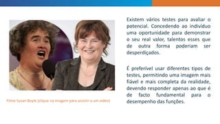 INTRODUCTION
Existem vários testes para avaliar o
potencial. Concedendo ao indivíduo
uma oportunidade para demonstrar
o seu real valor, talentos esses que
de outra forma poderiam ser
desperdiçados.
É preferível usar diferentes tipos de
testes, permitindo uma imagem mais
fiável e mais completa da realidade,
devendo responder apenas ao que é
de facto fundamental para o
desempenho das funções.Filme Susan Boyle (clique na imagem para assistir a um vídeo)
 