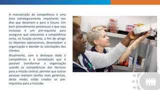 INTRODUCTION
A manutenção de competência é uma
área estrategicamente importante nos
dias que decorrem e para o futuro. Um
bom procedimento processual e que seja
inclusivo é um pré-requisito para
assegurar que colocamos a competência
certa, na função correta, a fim de atingir
os objetivos operacionais, desenvolver a
organização e atender às solicitações dos
clientes.
Atualmente, com o destaque dado à
competência e à constatação que é
possível transformar a organização
usando as competências dos técnicos
para a missão central, permite que outras
pessoas realizem tarefas mais genéricas,
deste modo, estão criados os pré-
requisitos para a inclusão.
 