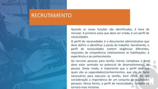 Quando as novas funções são identificadas, é hora de
recrutar. A primeira coisa que deve ser criada, é um perfil de
necessidades.
O perfil de necessidades é o documento administrativo que
deve definir e identificar o posto de trabalho. Geralmente, o
perfil de necessidades contem exigências diferentes,
requisitos de competência relativamente às habilitações, à
experiência e ao conhecimento.
Ao recrutar pessoas para tarefas menos complexas o foco
deve estar centrado no potencial de desenvolvimento da
pessoa. Deste modo, é importante que o perfil descreva
quais são as capacidades/conhecimentos, que são de facto
necessários para executar as tarefas, bem como, ter em
consideração a importância de um conjunto de qualidades
pessoais. Dessa forma, o perfil de necessidades, também se
tornará mais inclusivo.
RECRUTAMENTO
 