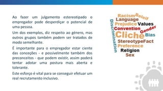 Ao fazer um julgamento estereotipado o
empregador pode desperdiçar o potencial de
uma pessoa.
Um dos exemplos, diz respeito ao género, mas
outros grupos também podem ser tratados de
modo semelhante.
É importante para o empregador estar ciente
das conceções - e possivelmente também dos
preconceitos - que podem existir, assim poderá
tentar adotar uma postura mais aberta e
tolerante.
Este esforço é vital para se conseguir efetuar um
real recrutamento inclusivo.
 