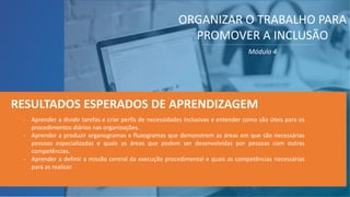 - Aprender a dividir tarefas e criar perfis de necessidades inclusivas e entender como são úteis para os
procedimentos diários nas organizações.
- Aprender a produzir organogramas e fluxogramas que demonstrem as áreas em que são necessárias
pessoas especializadas e quais as áreas que podem ser desenvolvidas por pessoas com outras
competências.
- Aprender a definir a missão central da execução procedimental e quais as competências necessárias
para as realizar.
RESULTADOS ESPERADOS DE APRENDIZAGEM
ORGANIZAR O TRABALHO PARA
PROMOVER A INCLUSÃO
Módulo 4
 