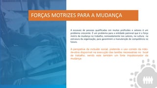 A escassez de pessoas qualificadas em muitas profissões e setores é um
problema crescente. É um problema para a entidade patronal que é a força
motriz da mudança no trabalho, nomeadamente nos valores, na cultura na
estrutura da organização, para garantirem a manutenção de competência no
futuro.
A perspetiva da inclusão social, pretende o uso correto da mão-
de-obra disponível na execução das tarefas necessárias no local
de trabalho, sendo este também um forte impulsionador da
mudança.
FORÇAS MOTRIZES PARA A MUDANÇA
 