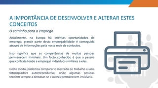 Anualmente, na Europa há imensas oportunidades de
emprego, grande parte desta empregabilidade é conseguida
através de informações pela nossa rede de contactos.
Isso significa que as competências de muitas pessoas
permanecem invisíveis. Um facto conhecido é que a pessoa
que contrata tende a empregar indivíduos similares a eles.
Deste modo, podemos comparar o mercado de trabalho a uma
fotocopiadora autorreprodutiva, onde algumas pessoas
tendem sempre a destacar-se e outras permanecem invisíveis.
A IMPORTÂNCIA DE DESENVOLVER E ALTERAR ESTES
CONCEITOS
O caminho para o emprego
 