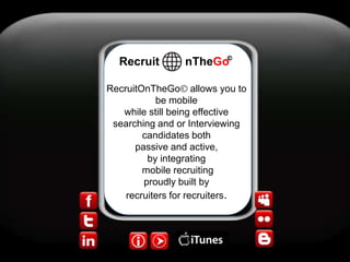 © Recruit        nTheGo RecruitOnTheGo allows you to be mobile while still being effective searching and or Interviewing candidates both  passive and active, by integrating  mobile recruiting  proudly built by recruiters for recruiters.  