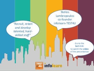“Recruit, retain
and develop
talented, hard-
skilled staff”
Stelios
Lambropoulos
co-founder
infolearn-TEST4U
Go to the
last slide
to watch the video
of the presentation
 