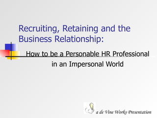 Recruiting, Retaining and the Business Relationship: How to be a Personable HR Professional  in an Impersonal World a de Vine Works Presentation 