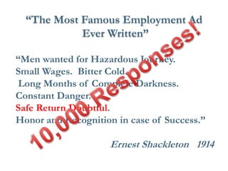 “Men wanted for Hazardous Journey. 
Small Wages. Bitter Cold. 
Long Months of Complete Darkness. 
Constant Danger. 
Safe Return Doubtful. 
Honor and Recognition in case of Success.” 
Ernest Shackleton 1914 
“The Most Famous Employment Ad 
Ever Written”  