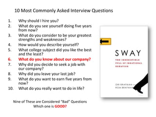 10 Most Commonly Asked Interview Questions 
1.Why should I hire you? 
2.What do you see yourself doing five years from now? 
3.What do you consider to be your greatest strengths and weaknesses? 
4.How would you describe yourself? 
5.What college subject did you like the best and the least? 
6.What do you know about our company? 
7.Why did you decide to seek a job with our company? 
8.Why did you leave your last job? 
9.What do you want to earn five years from now? 
10.What do you really want to do in life? 
Nine of These are Considered “Bad” Questions 
Which one is GOOD?  