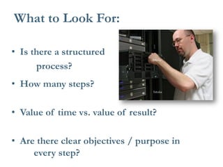• Is there a structured 
process? 
• How many steps? 
• Value of time vs. value of result? 
• Are there clear objectives / purpose in every step? 
What to Look For:  
