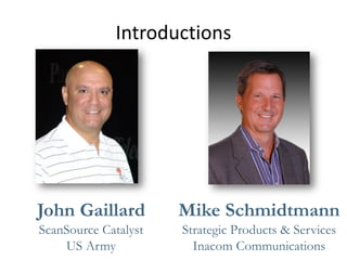 Introductions 
John Gaillard 
ScanSource Catalyst 
US Army 
Mike Schmidtmann 
Strategic Products & Services 
Inacom Communications  