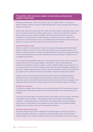 The benefits of HR, recruitment suppliers and purchasing working closely
together at Rolls-Royce
Rolls-Royce provides power systems and services for use in four global markets – civil aerospace,
defence aerospace, marine and energy. It employs 38,000 people in offices, manufacturing and service
facilities in 50 countries.
With an order book for the future worth £26.1 billion, the resourcing team in Rolls-Royce plays a crucial
part in ensuring the company has sufficient people resource – those with the right skills to meet the
business needs. Iain Snape, Operations Manager – Resourcing, HR Shared Service Centre, says,
‘Rolls-Royce is constantly striving to achieve excellence in everything we do and in support of this
objective from an HR perspective, we set up a centralised recruitment shared service three years ago to
support the company’s resourcing activities across the UK workforce of 22,500.’
Streamlining agency usage
Before the creation of the shared service function, the company used approximately 280 recruitment
agencies to help them find staff in the UK. Today, the company has just six preferred suppliers and a
handful of approved suppliers. The change has enabled Rolls-Royce to build much stronger relationships
with the selected agencies that now clearly understand their business and make the experience more
manageable and successful.
The company has also exploited the opportunity to gain greater control of agency usage and spend by
working closely with their purchasing colleagues. Snape believes, ‘Working in partnership with
purchasing has enabled the company to explore a number of different strategic resourcing options. It is
not a one-way street in terms of who controls the purse strings. We have jointly agreed and bought into
each other’s strategic objectives and this will help us work more efficiently on behalf of the business with
our suppliers and try to educate the business on all aspects of resourcing through agency suppliers.’
However, while the HR shared service centre and the increased usage of the website has allowed
Rolls-Royce to source many employees directly, they still rely on agencies for about 50% of all their
external job vacancies. Job market changes mean that there are times when the business struggles to find
people with specialist skill sets and in these situations they turn to their agency suppliers for assistance.
Engaging line managers
To engage line managers, the new policy was communicated through the HR business partner network,
working jointly with purchasing, to explain the procedures and benefits of the new approach for line
managers.
The resourcing function adopts a consultative approach when speaking with line managers. Recruitment
conversations with line managers – when talking specifically to them about recruitment agency
campaigns – includes helping them to understand the most effective steps to take when engaging
agency services. Interview packs are also prepared and contain details of the competencies agreed,
guidance notes and caveats to look out for to ensure legal compliance.
Evaluating agency performance
Monitoring and reviewing the services delivered by the preferred agencies is pivotal to maintaining
efficiency and agency performance. To achieve this, quarterly strategic reviews are held with each
preferred supplier and a number of measures are discussed that cover aspects of the contract, pricing,

0

Recruitment, retention and turnover

 