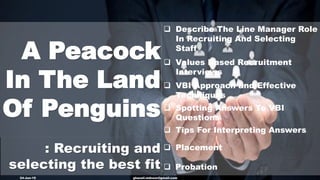 A Peacock
In The Land
Of Penguins
: Recruiting and
selecting the best fit
ghazali.mdnoor@gmail.com24-Jun-15
 Describe The Line Manager Role
In Recruiting And Selecting
Staff
 Values Based Recruitment
Interviews
 VBI Approach and Effective
Techniques
 Spotting Answers To VBI
Questions
 Tips For Interpreting Answers
 Placement
 Probation
 