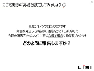 ここで実際の現場を想定してみましょう ①
13
あなたはインフラエンジニアです
障害が発生してお客様に迷惑をかけてしまいました
今回の障害発生について上司に文書で報告する必要があります
どのように報告しますか？
 