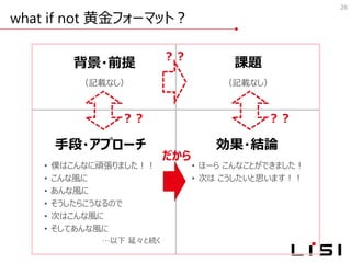 what if not 黄金フォーマット？
26
背景・前提
（記載なし）
課題
（記載なし）
手段・アプローチ
• 僕はこんなに頑張りました！！
• こんな風に
• あんな風に
• そうしたらこうなるので
• 次はこんな風に
• そしてあんな風に
…以下 延々と続く
効果・結論
• ほーら こんなことができました！
• 次は こうしたいと思います！！
？？
だから
？？ ？？
 