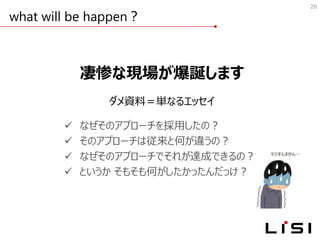 what will be happen？
28
凄惨な現場が爆誕します
ダメ資料＝単なるエッセイ
✓ なぜそのアプローチを採用したの？
✓ そのアプローチは従来と何が違うの？
✓ なぜそのアプローチでそれが達成できるの？
✓ というか そもそも何がしたかったんだっけ？
 