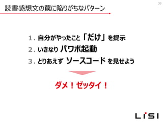 読書感想文の罠に陥りがちなパターン
30
１. 自分がやったこと 「だけ」 を提示
２. いきなり パワポ起動
３. とりあえず ソースコード を見せよう
ダメ！ゼッタイ！
 