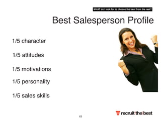 1/5 attitudes 
1/5 motivations 
Best Salesperson Profile 
1/5 character 
1/5 personality 
1/5 sales skills 
WHAT do I look for to choose the best from the rest? 
10 
 