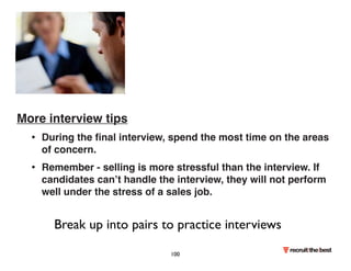 More interview tips 
• During the final interview, spend the most time on the areas 
of concern. 
• Remember - selling is more stressful than the interview. If 
candidates can’t handle the interview, they will not perform 
well under the stress of a sales job. 
Break up into pairs to practice interviews 
100 
 