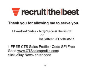 Thank you for allowing me to serve you. 
Download Slides - bit.ly/RecruitTheBestSF 
or 
bit.ly/RecruitTheBestSF2 
1 FREE CTS Sales Profile - Code SF1Free 
Go to www.CTSsalesprofile.com/ 
click Buy Now enter code 
101 
 