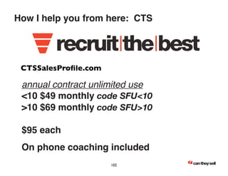How I help you from here: CTS 
CTSSalesProfile.com 
annual contract unlimited use 
10 $49 monthly code SFU10 
10 $69 monthly code SFU10 
$95 each 
On phone coaching included 
102 
 