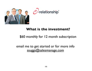 What is the investment? 
$60 monthly for 12 month subscription 
email me to get started or for more info 
ssuggs@salesmanage.com 
105 
 