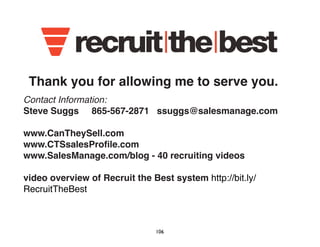 Thank you for allowing me to serve you. 
Contact Information: 
Steve Suggs 865-567-2871 ssuggs@salesmanage.com 
www.CanTheySell.com 
www.CTSsalesProfile.com 
www.SalesManage.com/blog - 40 recruiting videos 
video overview of Recruit the Best system http://bit.ly/ 
RecruitTheBest 
106 
