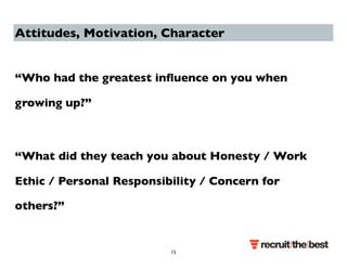 Attitudes, Motivation, Character 
“Who had the greatest influence on you when 
growing up?” 
“What did they teach you about Honesty / Work 
Ethic / Personal Responsibility / Concern for 
others?” 
15 
 