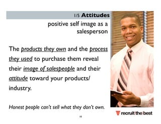 1/5 Attitudes 
positive self image as a 
salesperson 
The products they own and the process 
they used to purchase them reveal 
their image of salespeople and their 
attitude toward your products/ 
industry. 
Honest people can’t sell what they don’t own. 
18 
 