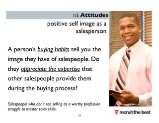 1/5 Attitudes 
positive self image as a 
salesperson 
A person’s buying habits tell you the 
image they have of salespeople. Do 
they appreciate the expertise that 
other salespeople provide them 
during the buying process? 
Salespeople who don’t see selling as a worthy profession 
struggle to master sales skills. 
19 
 