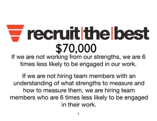 $70,000 
If we are not working from our strengths, we are 6 
times less likely to be engaged in our work. 
If we are not hiring team members with an 
understanding of what strengths to measure and 
how to measure them, we are hiring team 
members who are 6 times less likely to be engaged 
in their work. 
3 
 