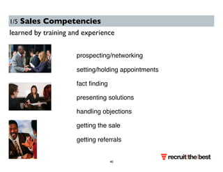 1/5 Sales Competencies 
learned by training and experience 
prospecting/networking 
setting/holding appointments 
fact finding 
presenting solutions 
handling objections 
getting the sale 
getting referrals 
40 
 