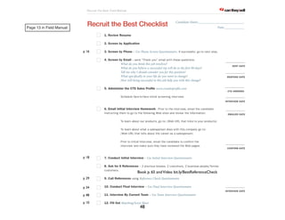 Page 13 in Field Manual 
p 16 
p 18 
p 29 
p 34 
p 48 
p 10 
Candidate Name:____________________________ 
Book p. 65 and Video bit.ly/BestReferenceCheck 
Recruit the Best Field Manual 
? can lthey lsell? .com 
Recruit the Best Checklist 
1. Review Resume 
2. Screen by Application 
Date:____________ 
3. Screen by Phone – Use Phone Screen Questionnaire. If successful, go to next step. 
4. Screen by Email – send “Thank you” email with these questions: 
What do you think this job involves? 
What do you believe a successful rep will do in the !rst 90 days? 
Tell me why I should consider you for this position? 
What speci!cally in your life do you want to change? 
How will being successful in this job help you with this change? 
5. Administer the CTS Sales Profile www.ctssalespro!le.com 
Schedule face-to-face initial screening interview. 
6. Email Initial Interview Homework - Prior to the interview, email the candidate 
instructing them to go to the following Web sites and review the information: 
To learn about our products, go to: (Web URL that links to your products) 
To learn about what a salesperson does with this company go to: 
(Web URL that tells about the career as a salesperson) 
Prior to Initial Interview, email the candidate to confirm the 
interview and make sure they have reviewed the Web pages. 
7. Conduct Initial Interview – Use Initial Interview Questionnaire 
8. Ask for 6 References – 2 previous bosses, 2 coworkers, 2 business people/former 
customers. 
9. Call References using Reference Check Questionnaire 
10. Conduct Final Interview – Use Final Interview Questionnaire 
11. Interview By Current Team – Use Team Interview Questionnaire 
12. Fill Out Matching/Score Sheet 
____________ 
SENT DATE 
____________ 
RESPOND DATE 
____________ 
CTS ORDERED 
____________ 
INTERVIEW DATE 
____________ 
EMAILED DATE 
____________ 
CONFIRM DATE 
____________ 
INTERVIEW DATE 
48 
 