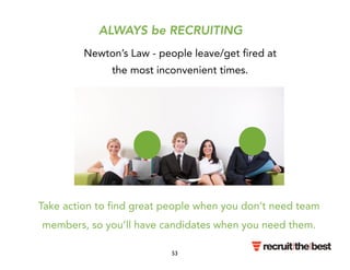 ALWAYS be RECRUITING 
Newton’s Law - people leave/get fired at 
the most inconvenient times. 
Take action to find great people when you don’t need team 
members, so you’ll have candidates when you need them. 
53 
 