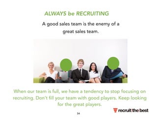 ALWAYS be RECRUITING 
A good sales team is the enemy of a 
great sales team. 
When our team is full, we have a tendency to stop focusing on 
recruiting. Don’t fill your team with good players. Keep looking 
for the great players. 
54 
 