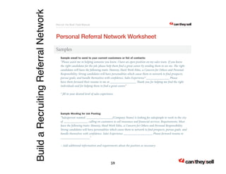 Build a Recruiting Referral Network 
Recruit the Best Field Manual 
? can lthey lsell? .com 
Personal Referral Network Worksheet 
Samples 
Sample email to send to your current customers or list of contacts: 
“Please assist me in helping someone you know. I have an open position on my sales team. If you know 
the right candidates for the job, please help them !nd a great career by sending them to see me. e right 
candidates will have the following traits: Honesty, Hard Work Ethic, a Concern for Others and Personal 
Responsibility. Strong candidates will have personalities which cause them to network to !nd prospects, 
pursue goals, and handle themselves with con!dence. Sales Experience* _______________ Please 
have them forward their resume to me at _________________ ank you for helping me !nd the right 
individuals and for helping them to !nd a great career.” 
* !ll in your desired level of sales experience. 
Sample Wording for Job Posting 
“Salesperson wanted. _________________(Company Name) is looking for salespeople to work in the city 
of ________________ calling on customers to sell insurance and !nancial services. Requirements: Must 
have the following traits: Honesty, Hard Work Ethic, a Concern for Others and Personal Responsibility. 
Strong candidates will have personalities which cause them to network to !nd prospects, pursue goals, and 
handle themselves with con!dence. Sales Experience ___________________ Please forward resume to 
___________________” 
– Add additional information and requirements about the position as necessary. 
59 
 