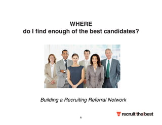 WHERE 
do I find enough of the best candidates? 
Building a Recruiting Referral Network 
6 
 