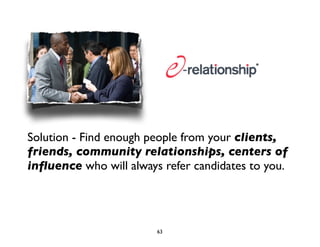 Solution - Find enough people from your clients, 
friends, community relationships, centers of 
influence who will always refer candidates to you. 
63 
 